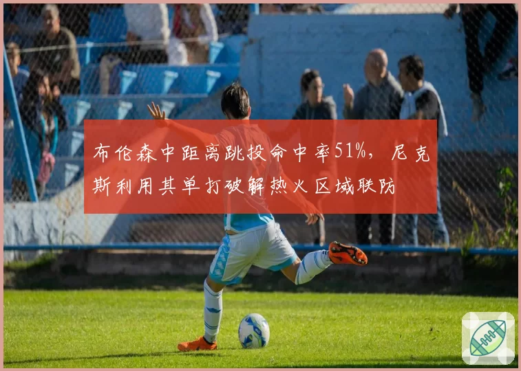 布伦森中距离跳投命中率51%，尼克斯利用其单打破解热火区域联防