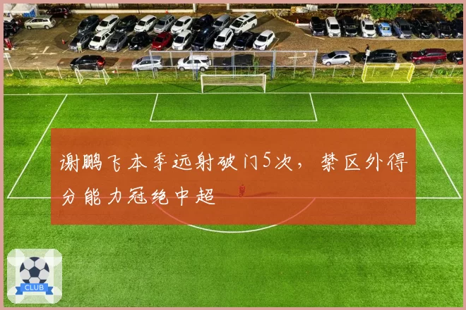 谢鹏飞本季远射破门5次，禁区外得分能力冠绝中超