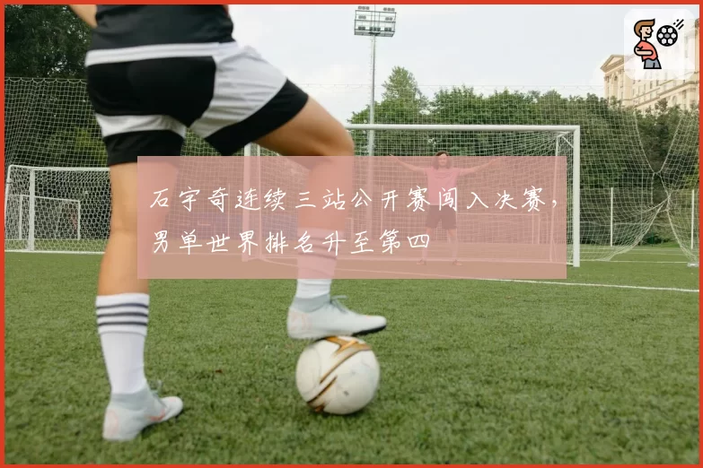 石宇奇连续三站公开赛闯入决赛，男单世界排名升至第四