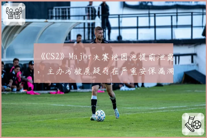 《CS2》Major决赛地图池提前泄露，主办方被质疑存在严重安保漏洞