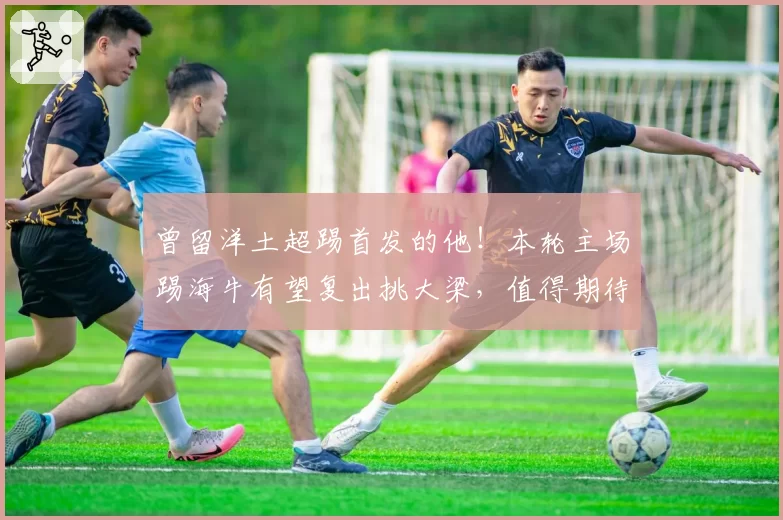曾留洋土超踢首发的他！本轮主场踢海牛有望复出挑大梁，值得期待