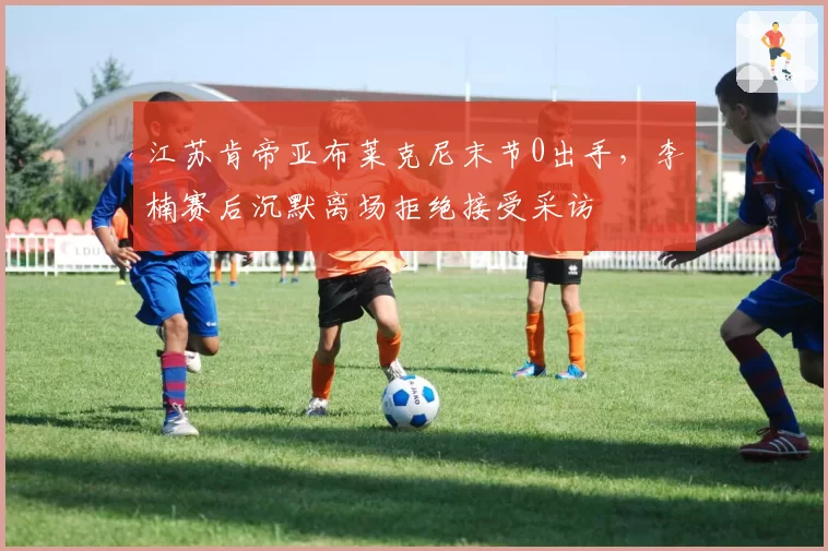 江苏肯帝亚布莱克尼末节0出手，李楠赛后沉默离场拒绝接受采访