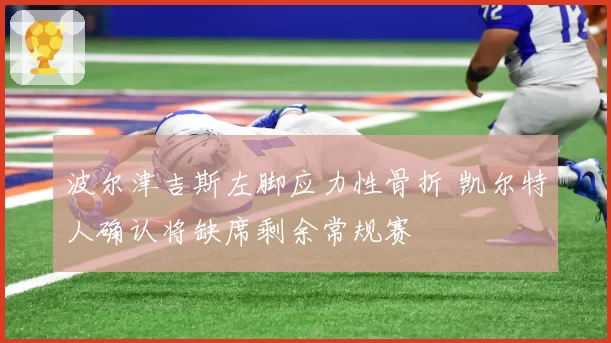 波尔津吉斯左脚应力性骨折 凯尔特人确认将缺席剩余常规赛