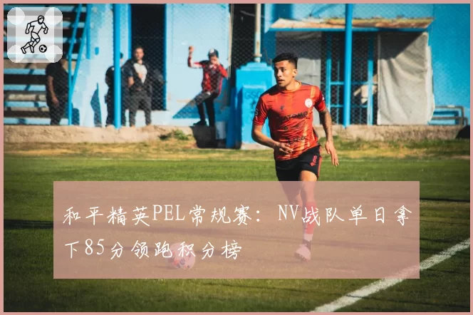 和平精英PEL常规赛:NV战队单日拿下85分领跑积分榜