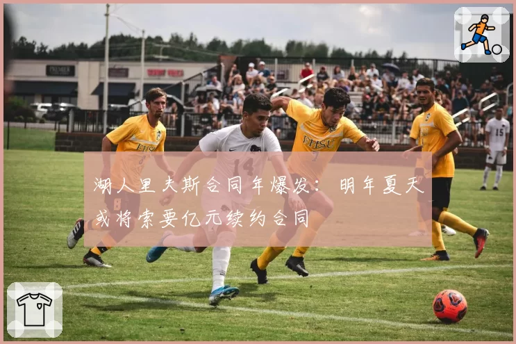 湖人里夫斯合同年爆发：明年夏天或将索要亿元续约合同
