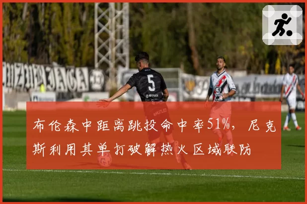 布伦森中距离跳投命中率51%，尼克斯利用其单打破解热火区域联防