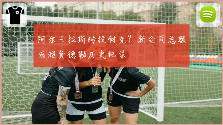 阿尔卡拉斯转投耐克？新合同总额或超费德勒历史纪录