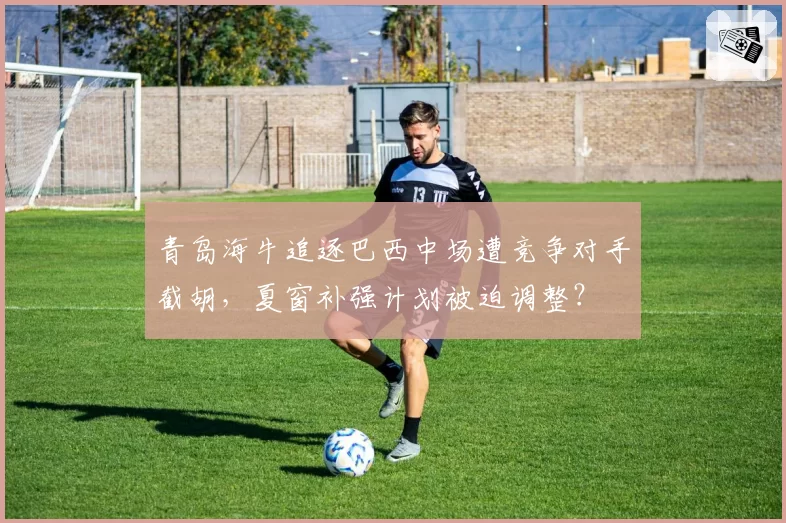 青岛海牛追逐巴西中场遭竞争对手截胡,夏窗补强计划被迫调整?