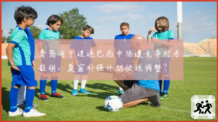 青岛海牛追逐巴西中场遭竞争对手截胡,夏窗补强计划被迫调整?