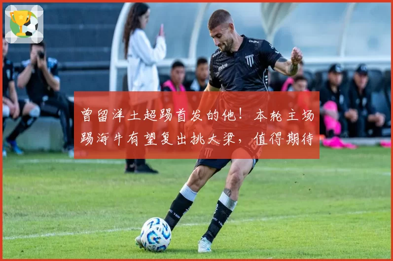 曾留洋土超踢首发的他！本轮主场踢海牛有望复出挑大梁，值得期待
