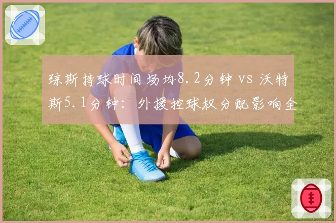 琼斯持球时间场均8.2分钟 vs 沃特斯5.1分钟:外援控球权分配影响全队节奏