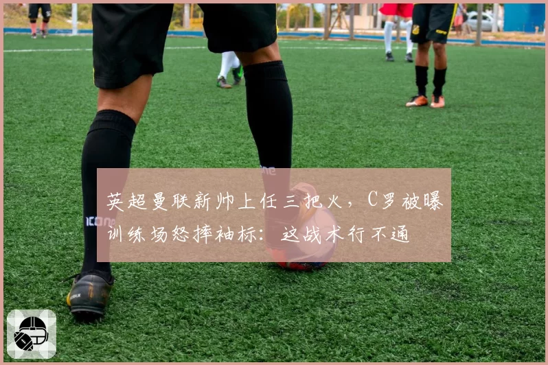 英超曼联新帅上任三把火，C罗被曝训练场怒摔袖标：这战术行不通