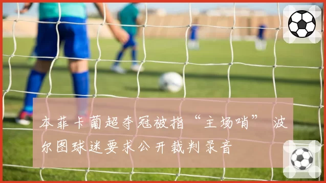 本菲卡葡超夺冠被指“主场哨” 波尔图球迷要求公开裁判录音