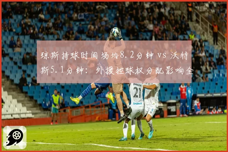 琼斯持球时间场均8.2分钟 vs 沃特斯5.1分钟：外援控球权分配影响全队节奏