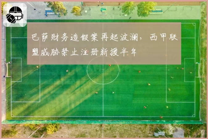 巴萨财务造假案再起波澜，西甲联盟威胁禁止注册新援半年