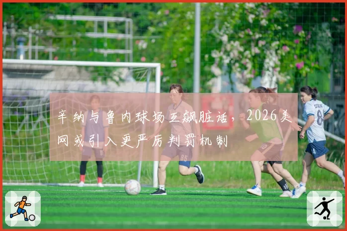 辛纳与鲁内球场互飙脏话，2026美网或引入更严厉判罚机制