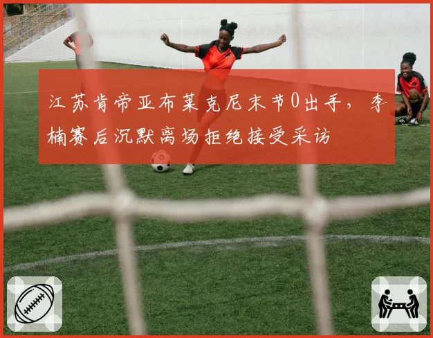 江苏肯帝亚布莱克尼末节0出手，李楠赛后沉默离场拒绝接受采访