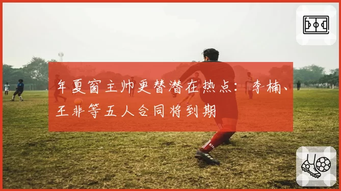 年夏窗主帅更替潜在热点：李楠、王非等五人合同将到期