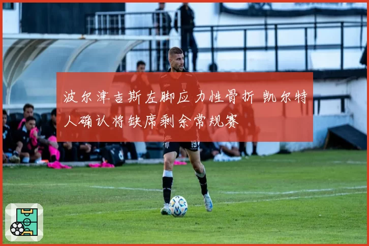 波尔津吉斯左脚应力性骨折 凯尔特人确认将缺席剩余常规赛