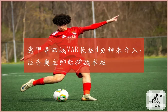 意甲争四战VAR长达4分钟未介入,拉齐奥主帅怒摔战术板