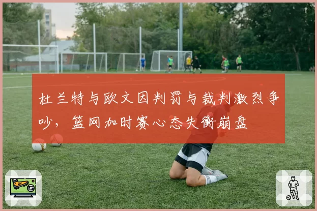 杜兰特与欧文因判罚与裁判激烈争吵，篮网加时赛心态失衡崩盘