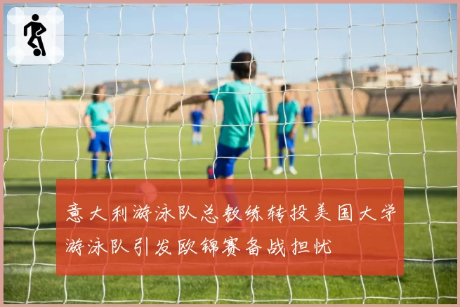 意大利游泳队总教练转投美国大学游泳队引发欧锦赛备战担忧