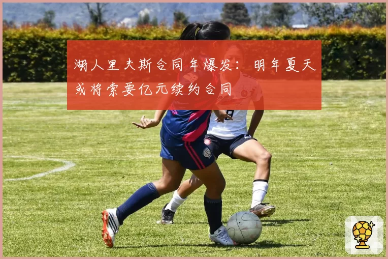 湖人里夫斯合同年爆发：明年夏天或将索要亿元续约合同