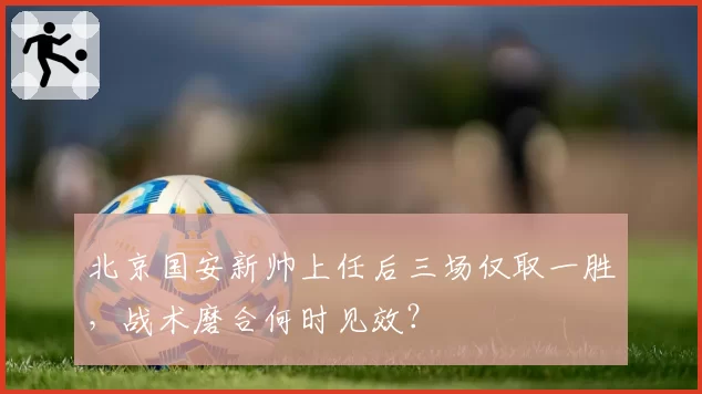 北京国安新帅上任后三场仅取一胜，战术磨合何时见效？
