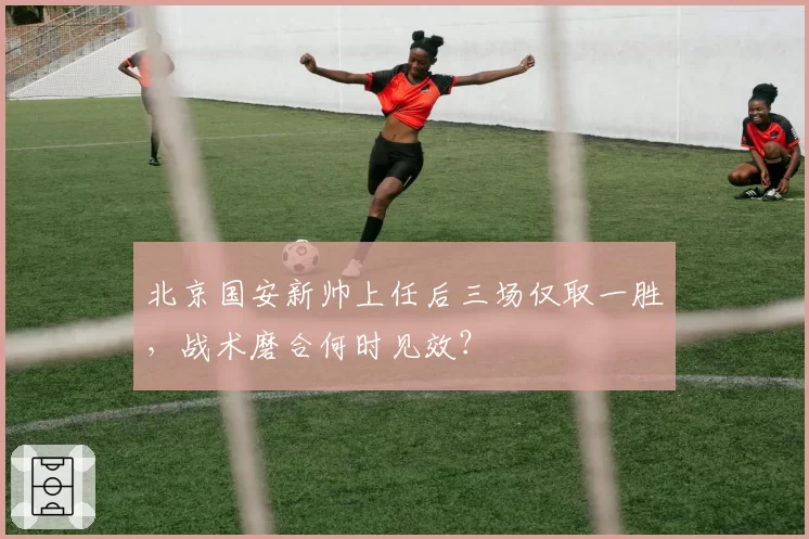 北京国安新帅上任后三场仅取一胜，战术磨合何时见效？