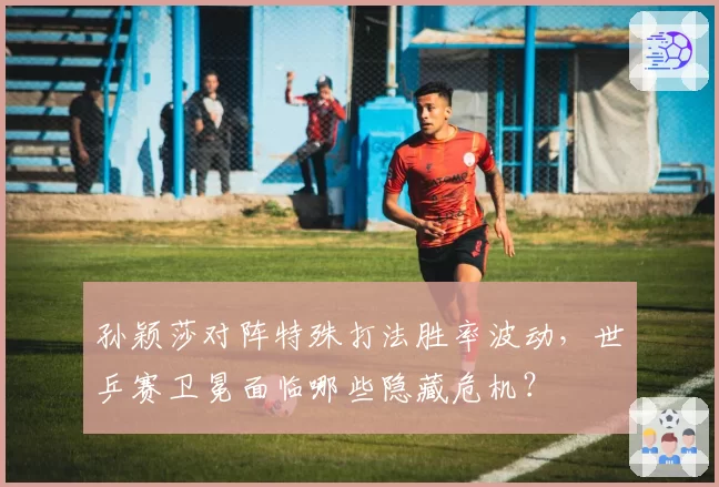 孙颖莎对阵特殊打法胜率波动，世乒赛卫冕面临哪些隐藏危机？