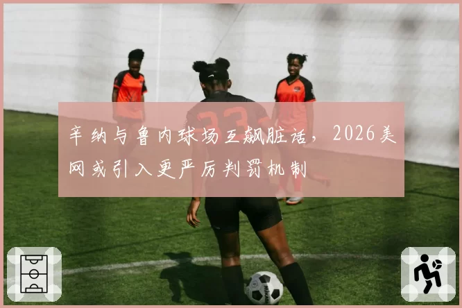 辛纳与鲁内球场互飙脏话,2026美网或引入更严厉判罚机制