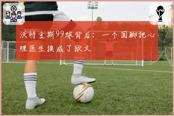 沃特金斯99球背后：一个国脚把心理医生换成了欧文