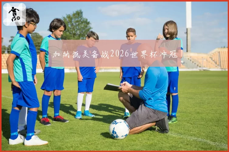 加纳抵美备战2026世界杯冲冠