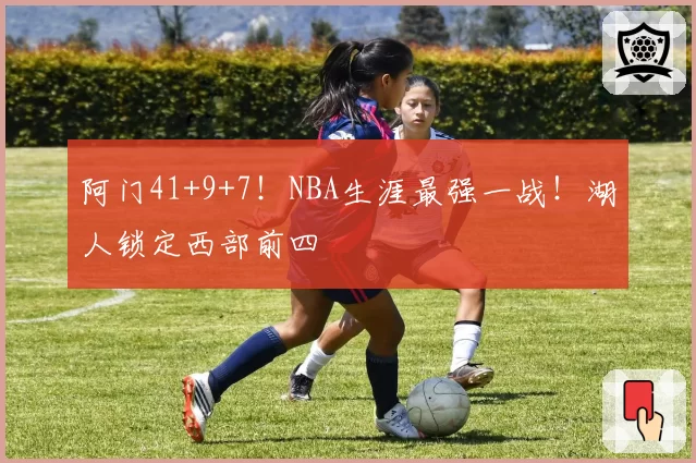 阿门41+9+7!NBA生涯最强一战!湖人锁定西部前四