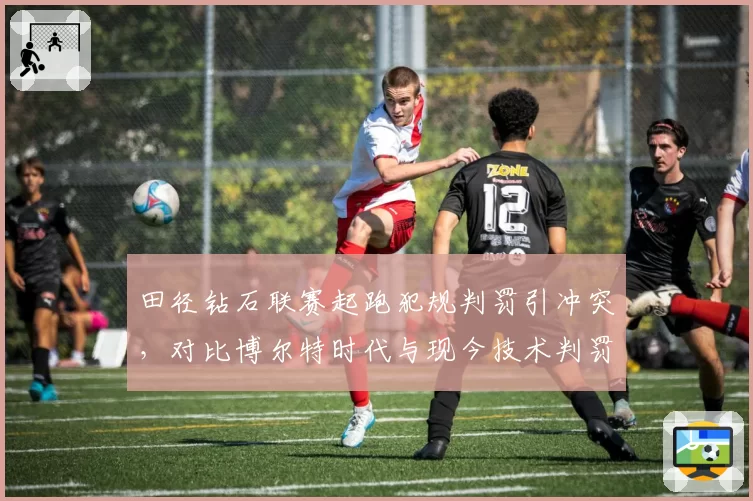 田径钻石联赛起跑犯规判罚引冲突，对比博尔特时代与现今技术判罚差异