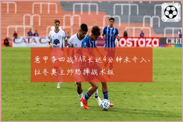 意甲争四战VAR长达4分钟未介入,拉齐奥主帅怒摔战术板