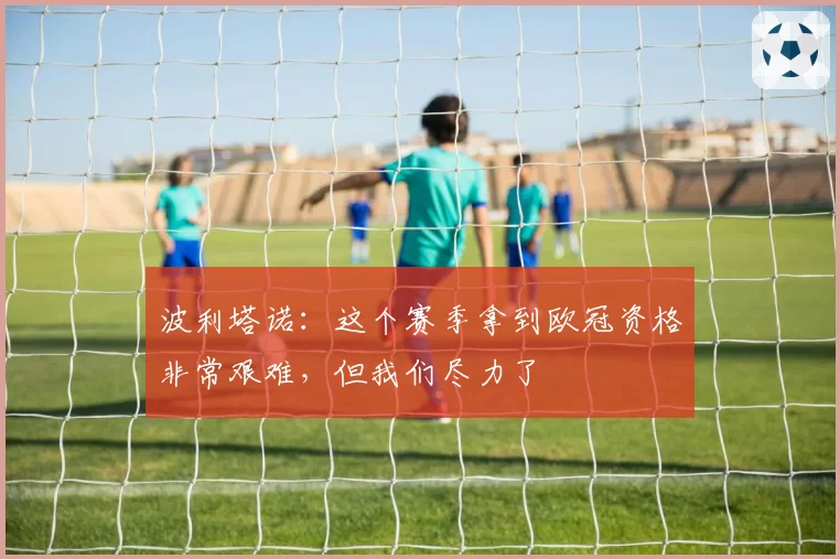 波利塔诺:这个赛季拿到欧冠资格非常艰难,但我们尽力了