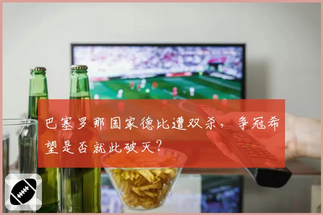 巴塞罗那国家德比遭双杀,争冠希望是否就此破灭?