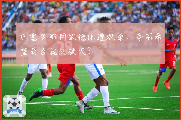 巴塞罗那国家德比遭双杀,争冠希望是否就此破灭?