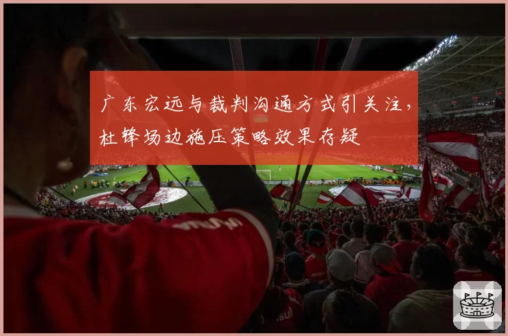 广东宏远与裁判沟通方式引关注，杜锋场边施压策略效果存疑