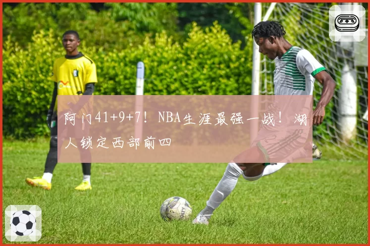 阿门41+9+7！NBA生涯最强一战！湖人锁定西部前四