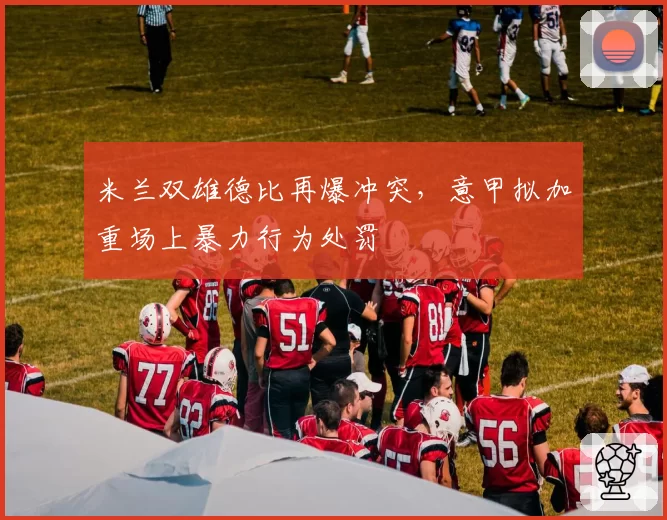 米兰双雄德比再爆冲突，意甲拟加重场上暴力行为处罚