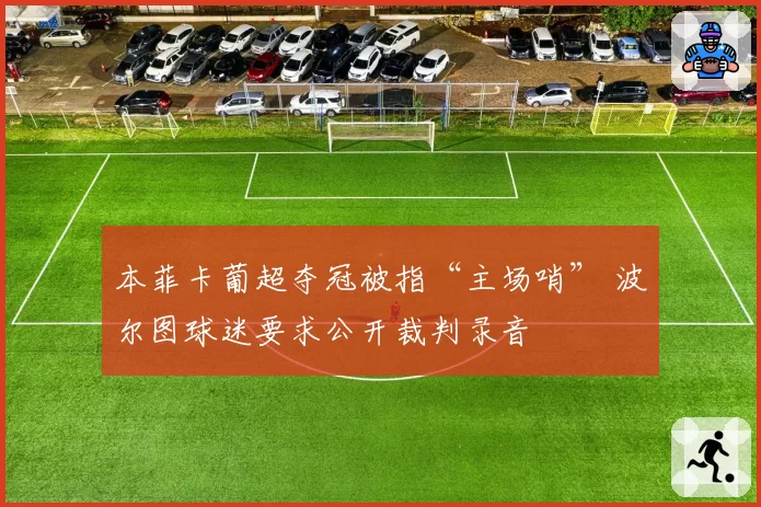 本菲卡葡超夺冠被指“主场哨” 波尔图球迷要求公开裁判录音
