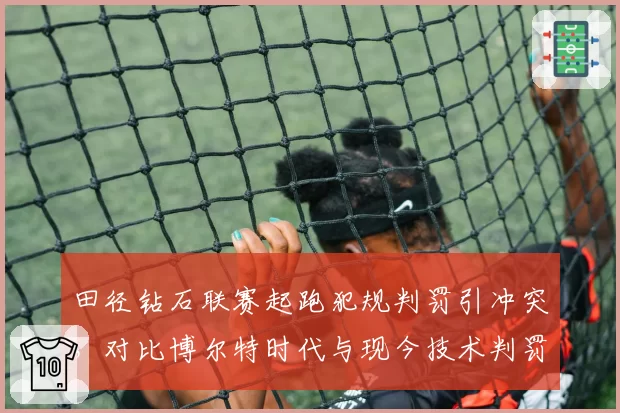 田径钻石联赛起跑犯规判罚引冲突，对比博尔特时代与现今技术判罚差异